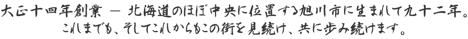 大正１４年創業、北海道のほぼ中央に位置する旭川市に生まれて八十年。これまでも、そしてこれからもこの街を見続け、共に歩み続けます。